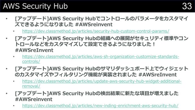 33
AWS Security Hub
• [アップデード]AWS Security Hubでコントロールのパラメータをカスタマイ
ズできるようになりました #AWSreinvent
• https://dev.classmethod.jp/articles/security-hub-custom-control-params/
• [アップデート]AWS Security Hubの組織への展開がセキュリティ標準やコン
トロールなどをカスタマイズして設定できるようになりました︕
#AWSreInvent
• https://dev.classmethod.jp/articles/aws-sh-organization-customize-standards-
controls/
• [アップデート]AWS Security Hubのサマリダッシュボード上でウィジェット
のカスタマイズやフィルタリング機能が実装されました #AWSreInvent
• https://dev.classmethod.jp/articles/update-aws-security-hub-widget-additional-
removal/
• [アップデート]AWS Security Hubの検出結果に新たな項⽬が増えました
#AWSreinvent
• https://dev.classmethod.jp/articles/new-inding-enrichment-aws-security-hub/
