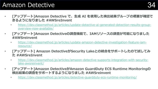 34
Amazon Detective
• [アップデート]Amazon Detective で、⽣成 AI を使⽤した検出結果グループの概要が確認で
きるようになりました #AWSreInvent
• https://dev.classmethod.jp/articles/update-detective-ai-generated-detection-results-group-
overview-now-available/
• [アップデート]Amazon Detectiveの調査機能で、IAMリソースの調査が可能になりました
#AWSreinvent
• https://dev.classmethod.jp/articles/update-amazon-detective-investigation-feature-iam-
resource/
• [アップデート] Amazon DetectiveがSecurity Lakeとの統合をサポートしたので試してみ
た #AWSreInvent
• https://dev.classmethod.jp/articles/amazon-detective-supports-integration-with-security-
lake-awsreinvent/
• [アップデート]Amazon DetectiveがAmazon GuardDuty ECS Runtime Monitoringの
検出結果の調査をサポートするようになりました #AWSreinvent
• https://dev.classmethod.jp/articles/detective-guardduty-ecs-runtime-monitoring/
