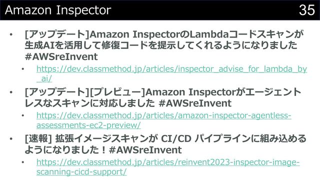 35
Amazon Inspector
• [アップデート]Amazon InspectorのLambdaコードスキャンが
⽣成AIを活⽤して修復コードを提⽰してくれるようになりました
#AWSreInvent
• https://dev.classmethod.jp/articles/inspector_advise_for_lambda_by
_ai/
• [アップデート][プレビュー]Amazon Inspectorがエージェント
レスなスキャンに対応しました #AWSreInvent
• https://dev.classmethod.jp/articles/amazon-inspector-agentless-
assessments-ec2-preview/
• [速報] 拡張イメージスキャンが CI/CD パイプラインに組み込める
ようになりました︕#AWSreInvent
• https://dev.classmethod.jp/articles/reinvent2023-inspector-image-
scanning-cicd-support/
