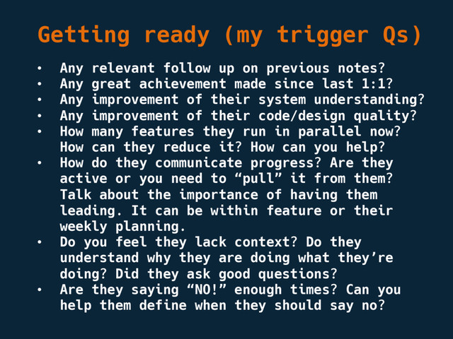 Getting ready (my trigger Qs)
• Any relevant follow up on previous notes?
• Any great achievement made since last 1:1?
• Any improvement of their system understanding?
• Any improvement of their code/design quality?
• How many features they run in parallel now?
How can they reduce it? How can you help?
• How do they communicate progress? Are they
active or you need to “pull” it from them?
Talk about the importance of having them
leading. It can be within feature or their
weekly planning.
• Do you feel they lack context? Do they
understand why they are doing what they’re
doing? Did they ask good questions?
• Are they saying “NO!” enough times? Can you
help them define when they should say no?

