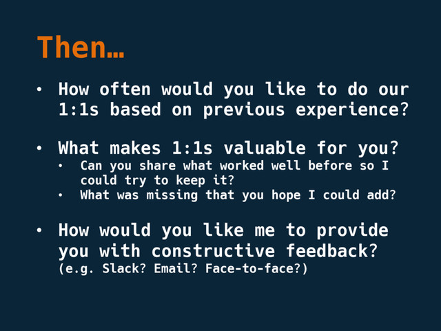 Then…
• How often would you like to do our
1:1s based on previous experience?
• What makes 1:1s valuable for you?
• Can you share what worked well before so I
could try to keep it?
• What was missing that you hope I could add?
• How would you like me to provide
you with constructive feedback?
(e.g. Slack? Email? Face-to-face?)
