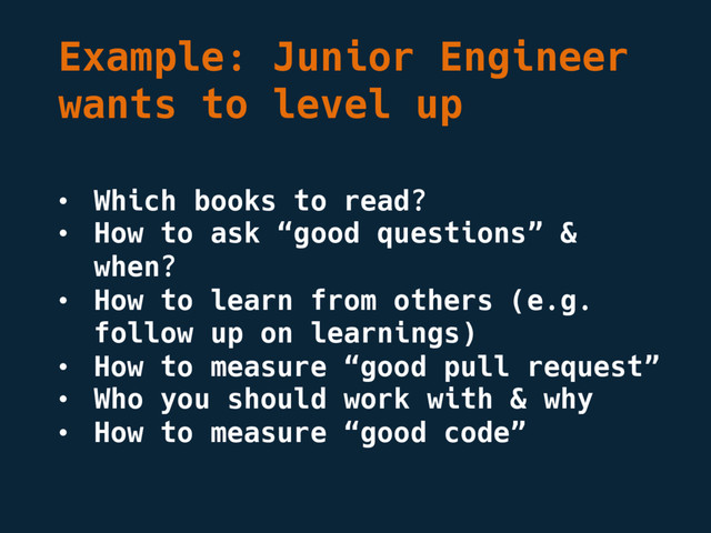 Example: Junior Engineer
wants to level up
• Which books to read?
• How to ask “good questions” &
when?
• How to learn from others (e.g.
follow up on learnings)
• How to measure “good pull request”
• Who you should work with & why
• How to measure “good code”
