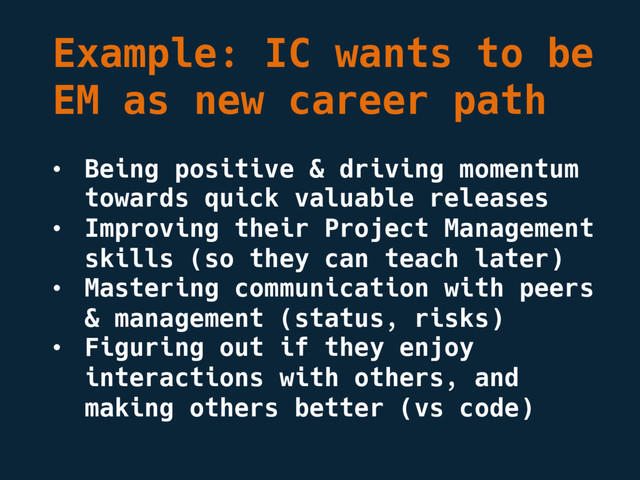 Example: IC wants to be
EM as new career path
• Being positive & driving momentum
towards quick valuable releases
• Improving their Project Management
skills (so they can teach later)
• Mastering communication with peers
& management (status, risks)
• Figuring out if they enjoy
interactions with others, and
making others better (vs code)
