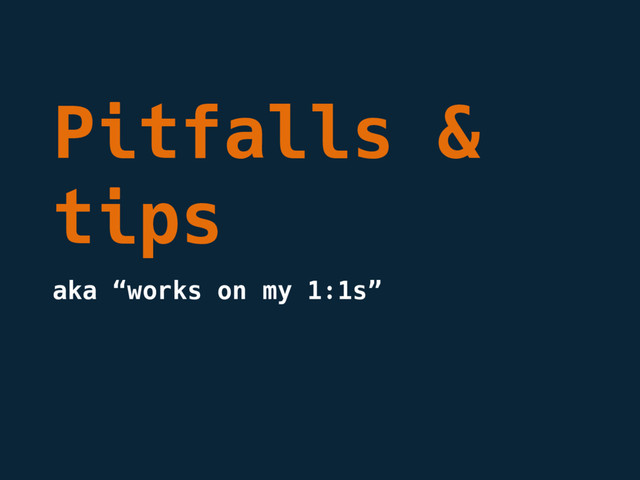 Pitfalls &
tips
aka “works on my 1:1s”
