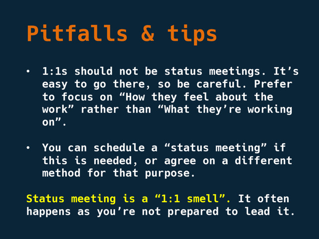 Pitfalls & tips
• 1:1s should not be status meetings. It’s
easy to go there, so be careful. Prefer
to focus on “How they feel about the
work” rather than “What they’re working
on”.
• You can schedule a “status meeting” if
this is needed, or agree on a different
method for that purpose.
Status meeting is a “1:1 smell”. It often
happens as you’re not prepared to lead it.
