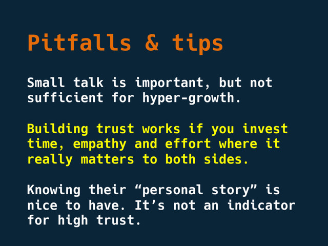 Pitfalls & tips
Small talk is important, but not
sufficient for hyper-growth.
Building trust works if you invest
time, empathy and effort where it
really matters to both sides.
Knowing their “personal story” is
nice to have. It’s not an indicator
for high trust.
