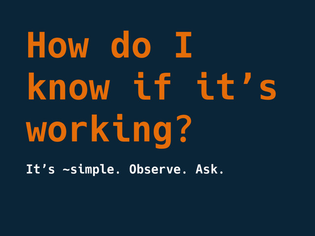 How do I
know if it’s
working?
It’s ~simple. Observe. Ask.
