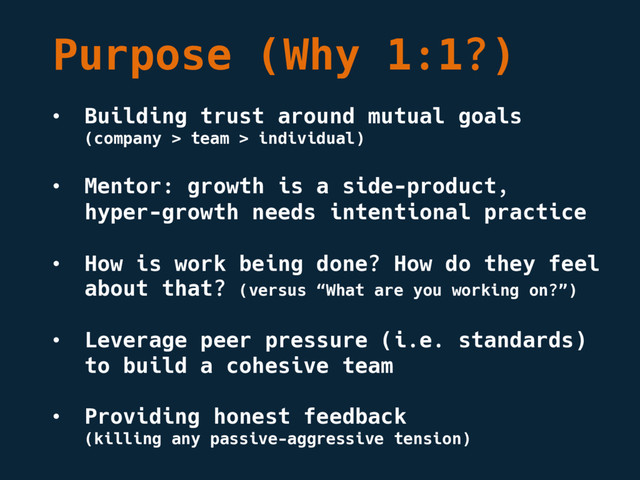 Purpose (Why 1:1?)
• Building trust around mutual goals
(company > team > individual)
• Mentor: growth is a side-product,
hyper-growth needs intentional practice
• How is work being done? How do they feel
about that? (versus “What are you working on?”)
• Leverage peer pressure (i.e. standards)
to build a cohesive team
• Providing honest feedback
(killing any passive-aggressive tension)
