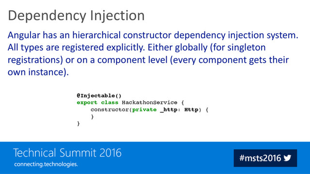 Angular has an hierarchical constructor dependency injection system.
All types are registered explicitly. Either globally (for singleton
registrations) or on a component level (every component gets their
own instance).
Dependency Injection
@Injectable()
export class HackathonService {
constructor(private _http: Http) {
}
}
