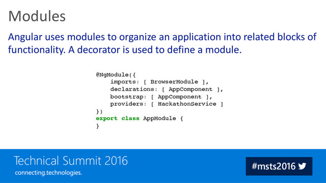 Angular uses modules to organize an application into related blocks of
functionality. A decorator is used to define a module.
Modules
@NgModule({
imports: [ BrowserModule ],
declarations: [ AppComponent ],
bootstrap: [ AppComponent ],
providers: [ HackathonService ]
})
export class AppModule {
}
