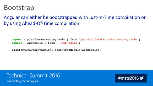 Angular can either be bootstrapped with Just-In-Time compilation or
by using Ahead-Of-Time compilation.
Bootstrap
import { platformBrowserDynamic } from '@angular/platform-browser-dynamic';
import { AppModule } from './appModule';
platformBrowserDynamic().bootstrapModule(AppModule);

