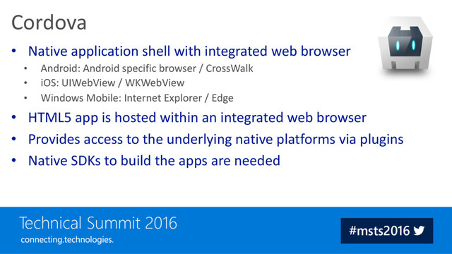 • Native application shell with integrated web browser
• Android: Android specific browser / CrossWalk
• iOS: UIWebView / WKWebView
• Windows Mobile: Internet Explorer / Edge
• HTML5 app is hosted within an integrated web browser
• Provides access to the underlying native platforms via plugins
• Native SDKs to build the apps are needed
Cordova
