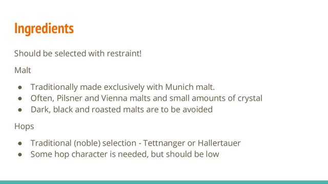 Ingredients
Should be selected with restraint!
Malt
● Traditionally made exclusively with Munich malt.
● Often, Pilsner and Vienna malts and small amounts of crystal
● Dark, black and roasted malts are to be avoided
Hops
● Traditional (noble) selection - Tettnanger or Hallertauer
● Some hop character is needed, but should be low
