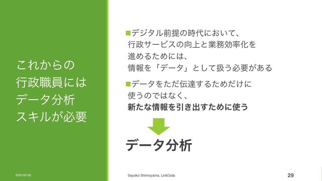 ͜Ε͔Βͷ
ߦ੓৬һʹ͸
σʔλ෼ੳ
εΩϧ͕ඞཁ
nσδλϧલఏͷ࣌୅ʹ͓͍ͯɺ
ߦ੓αʔϏεͷ޲্ͱۀ຿ޮ཰ԽΛ
ਐΊΔͨΊʹ͸ɺ
৘ใΛʮσʔλʯͱͯ͠ѻ͏ඞཁ͕͋Δ
nσʔλΛͨͩ఻ୡ͢ΔͨΊ͚ͩʹ
࢖͏ͷͰ͸ͳ͘ɺ
৽ͨͳ৘ใΛҾ͖ग़ͨ͢Ίʹ࢖͏
σʔλ෼ੳ
2022-05-30 Sayoko Shimoyama, LinkData 29
