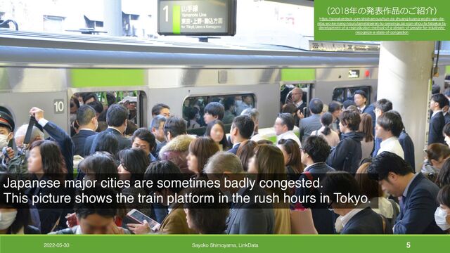 2022-05-30 Sayoko Shimoyama, LinkData 5
Japanese major cities are sometimes badly congested.
This picture shows the train platform in the rush hours in Tokyo.
（2018年の発表作品のご紹介）
https://speakerdeck.com/shishamous/hun-za-zhuang-kuang-wozhi-gan-de-
niba-wo-ke-neng-nisurutamefalseren-liu-sensinguzai-xian-shou-fa-falsekai-fa-
development-of-a-reproduction-method-of-a-stream-of-people-for-intuitively-
recognize-a-state-of-congestion
