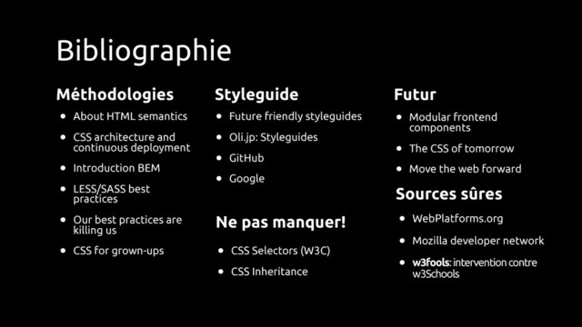Sources sûres
Bibliographie
Méthodologies
• About HTML semantics
• CSS architecture and
continuous deployment
• Introduction BEM
• LESS/SASS best
practices
• Our best practices are
killing us
• CSS for grown-ups
Styleguide
• Future friendly styleguides
• Oli.jp: Styleguides
• GitHub
• Google
Futur
• Modular frontend
components
• The CSS of tomorrow
• Move the web forward
Ne pas manquer!
• CSS Selectors (W3C)
• CSS Inheritance
• WebPlatforms.org
• Mozilla developer network
• w3fools: intervention contre
w3Schools
