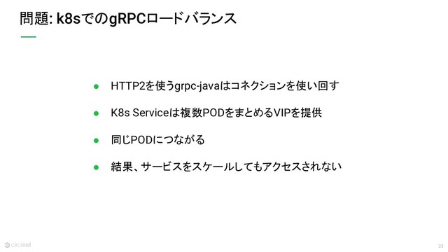 23
問題: k8sでのgRPCロードバランス
● HTTP2を使うgrpc-javaはコネクションを使い回す
● K8s Serviceは複数PODをまとめるVIPを提供
● 同じPODにつながる
● 結果、サービスをスケールしてもアクセスされない
