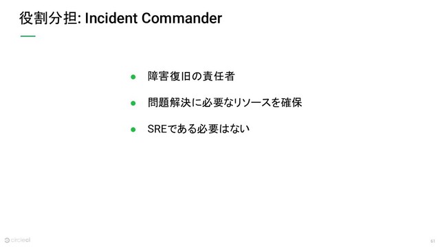 61
役割分担: Incident Commander
● 障害復旧の責任者
● 問題解決に必要なリソースを確保
● SREである必要はない
