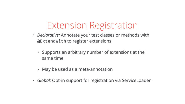 Extension Registration
• Declarative: Annotate your test classes or methods with
@ExtendWith to register extensions
• Supports an arbitrary number of extensions at the
same time
• May be used as a meta-annotation
• Global: Opt-in support for registration via ServiceLoader
