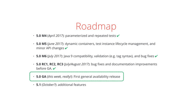Roadmap
• 5.0 M4 (April 2017): parameterized and repeated tests ✔
• 5.0 M5 (June 2017): dynamic containers, test instance lifecycle management, and
minor API changes ✔
• 5.0 M6 (July 2017): Java 9 compatibility, validation (e.g. tag syntax), and bug ﬁxes ✔
• 5.0 RC1, RC2, RC3 (July/August 2017): bug ﬁxes and documentation improvements
before GA. ✔
• 5.0 GA (this week, really!): First general availability release
• 5.1 (October?): additional features
