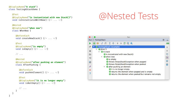 @Nested Tests
@DisplayName("A stack")
class TestingAStackDemo {
@Test
@DisplayName("is instantiated with new Stack()")
void isInstantiatedWithNew() {/* ... */}
@Nested
@DisplayName("when new")
class WhenNew {
@BeforeEach
void createNewStack() {/* ... */}
@Test
@DisplayName("is empty")
void isEmpty() {/* ... */}
// ...
@Nested
@DisplayName("after pushing an element")
class AfterPushing {
@BeforeEach
void pushAnElement() {/* ... */}
@Test
@DisplayName("it is no longer empty")
void isNotEmpty() {/* ... */}
// ...
}
}
}
