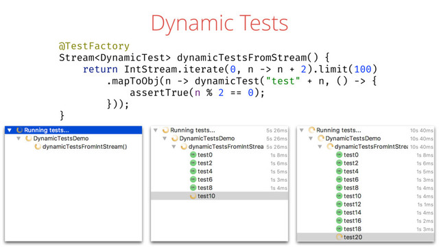 Dynamic Tests
@TestFactory
Stream dynamicTestsFromStream() {
return IntStream.iterate(0, n -> n + 2).limit(100)
.mapToObj(n -> dynamicTest("test" + n, () -> {
assertTrue(n % 2 == 0);
}));
}
