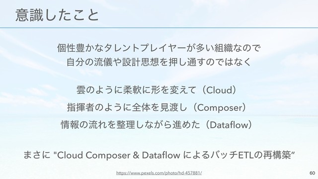 ݸੑ๛͔ͳλϨϯτϓϨΠϠʔ͕ଟ͍૊৫ͳͷͰ
ࣗ෼ͷྲّྀ΍ઃܭࢥ૝Λԡ͠௨͢ͷͰ͸ͳ͘
ӢͷΑ͏ʹॊೈʹܗΛม͑ͯʢCloudʣ
ࢦشऀͷΑ͏ʹશମΛݟ౉͠ʢComposerʣ
৘ใͷྲྀΕΛ੔ཧ͠ͳ͕ΒਐΊͨʢDataﬂowʣ
·͞ʹ "Cloud Composer & Dataﬂow ʹΑΔόονETLͷ࠶ߏங”


ɹҙࣝͨ͜͠ͱ
https://www.pexels.com/photo/hd-457881/
