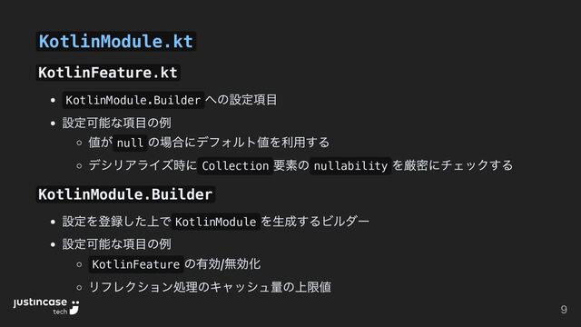 KotlinModule.kt
KotlinFeature.kt
KotlinModule.Builder
への設定項目
設定可能な項目の例
値が null
の場合にデフォルト値を利用する
デシリアライズ時に Collection
要素の nullability
を厳密にチェックする
KotlinModule.Builder
設定を登録した上で KotlinModule
を生成するビルダー
設定可能な項目の例
KotlinFeature
の有効/無効化
リフレクション処理のキャッシュ量の上限値
9
