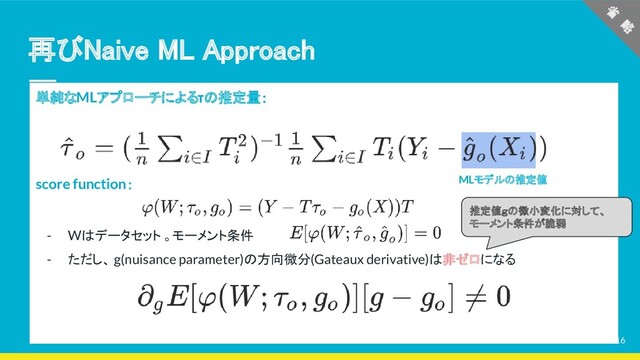 再びNaive ML Approach 
単純なMLアプローチによるτの推定量：
score function：
- Wはデータセット 。モーメント条件
- ただし、 g(nuisance parameter)の方向微分(Gateaux derivative)は非ゼロになる
MLモデルの推定値
省
　略
 
推定値ｇの微小変化に対して、
モーメント条件が脆弱
16
