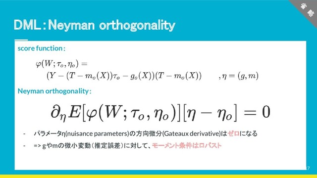 DML：Neyman orthogonality 
score function：
Neyman orthogonality：
- パラメータη(nuisance parameters)の方向微分(Gateaux derivative)はゼロになる
- => gやmの微小変動（推定誤差）に対して、モーメント条件はロバスト
省
　略
 
17
