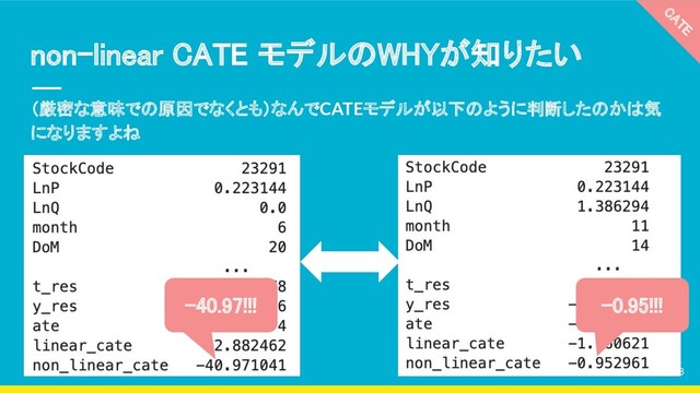 （厳密な意味での原因でなくとも）なんでCATEモデルが以下のように判断したのかは気
になりますよね
non-linear CATE モデルのWHYが知りたい 
CATE 
-40.97!!!  -0.95!!! 
28
