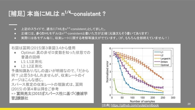 [補足] 本当にMLは n1/4-consistent ? 
39
● 上記のスライドで、適当に「MLをn1/4-consistent」としてました。
● 正確には、多くのMLモデルはn1/4-consistentと書いた方が正確（元論文もそう書いてあります）
● 実際には各モデル毎に、収束レートに関する考察等論文がでています。（が、もちろん全部終えていません！）
右図は冨岡(2015)第３章図3.4から借用
● Optimal: 真の非ゼロ変数を知った状態での
普通の回帰
● L1: L1正則化
● L2: L2正則化
予備知識あり/なしの違いが明確なので、「だから
何？」と思うかもしれませんが、収束レートのイ
メージはこんな感じ。
スパース推定の収束レートの理論式は、冨岡
(2015) の第４章以降をご参考
=> 冨岡亮太(2015)『スパース性に基づく機械学
習』講談社
[出典] https://github.com/ryotat/smlbook
