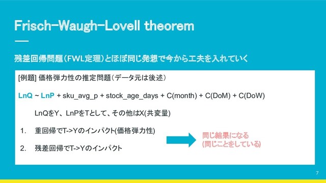Frisch–Waugh–Lovell theorem 
残差回帰問題（FWL定理）とほぼ同じ発想で今から工夫を入れていく
7
[例題] 価格弾力性の推定問題（データ元は後述）
LnQ ~ LnP + sku_avg_p + stock_age_days + C(month) + C(DoM) + C(DoW)
LnQをY、 LnPをTとして、その他はX(共変量)
1. 重回帰でT->Yのインパクト(価格弾力性)
2. 残差回帰でT->Yのインパクト
同じ結果になる
(同じことをしている)
