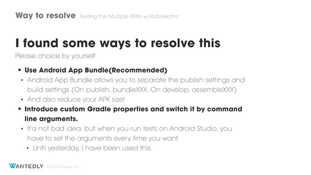 ©2019 Wantedly, Inc.
Way to resolve Testing the Multiple APKs w/Robolectric
I found some ways to resolve this
• Use Android App Bundle(Recommended)
• Android App Bundle allows you to separate the publish settings and
build settings.(On publish, bundleXXX. On develop, assembleXXX)
• And also reduce your APK size!
• Introduce custom Gradle properties and switch it by command
line arguments.
• It’a not bad idea, but when you run tests on Android Studio, you
have to set the arguments every time you want.
• Until yesterday, I have been used this.
Please choice by yourself
