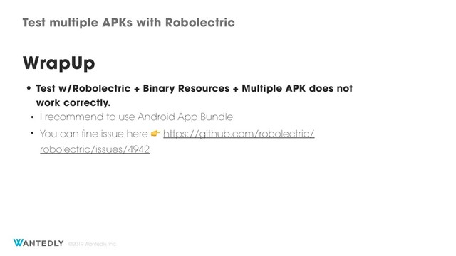 ©2019 Wantedly, Inc.
Test multiple APKs with Robolectric
WrapUp
• Test w/Robolectric + Binary Resources + Multiple APK does not
work correctly.
• I recommend to use Android App Bundle
• You can fine issue here  https://github.com/robolectric/
robolectric/issues/4942
