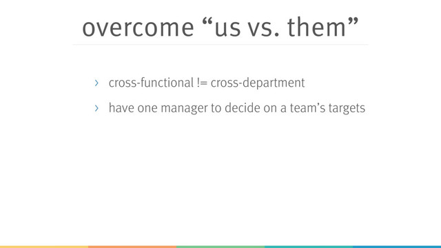 overcome “us vs. them”
> cross-functional != cross-department
> have one manager to decide on a team’s targets
