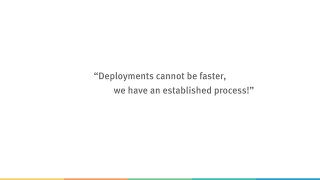 “Deployments cannot be faster,  
we have an established process!”
