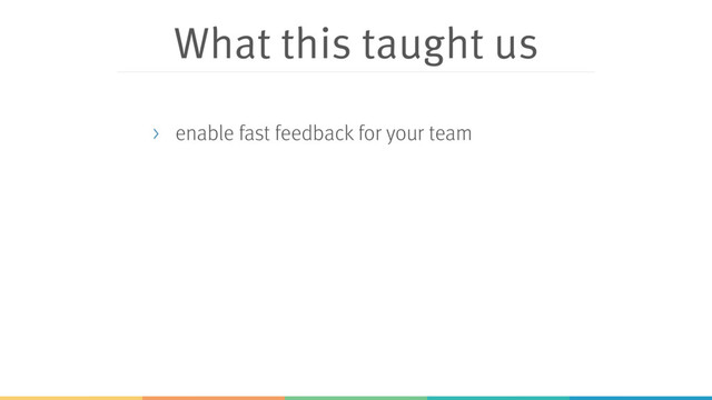 What this taught us
> enable fast feedback for your team
