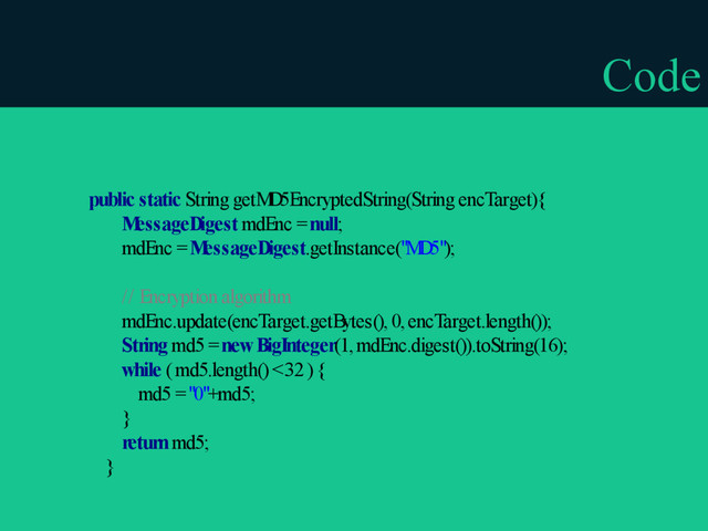 Code
public static String getM
D5EncryptedString(String encTarget){
M
essageDigest mdEnc = null;
mdEnc = M
essageDigest.getInstance("M
D5");
// Encryption algorithm
mdEnc.update(encTarget.getBytes(), 0, encTarget.length());
String md5 = new BigInteger(1, mdEnc.digest()).toString(16);
while ( md5.length() < 32 ) {
md5 = "0"+md5;
}
return md5;
}
