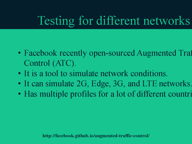 Testing for different networks
• Facebook recently open-sourced Augmented Traf
Control (ATC).
• It is a tool to simulate network conditions.
• It can simulate 2G, Edge, 3G, and LTE networks.
• Has multiple profiles for a lot of different countri
http://facebook.github.io/augmented-traffic-control/
