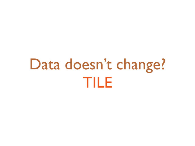 Data doesn’t change?
TILE
