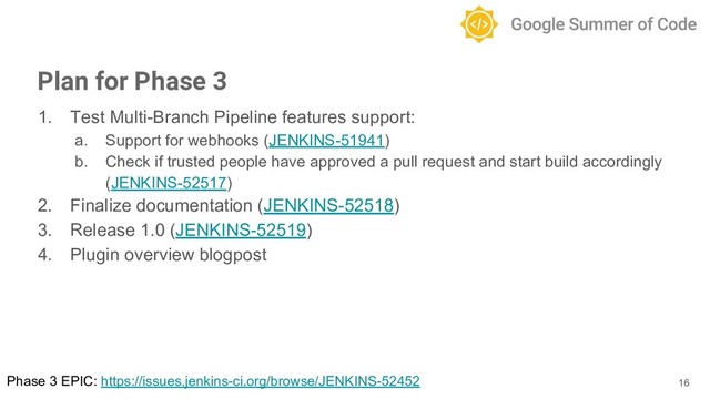 1. Test Multi-Branch Pipeline features support:
a. Support for webhooks (JENKINS-51941)
b. Check if trusted people have approved a pull request and start build accordingly
(JENKINS-52517)
2. Finalize documentation (JENKINS-52518)
3. Release 1.0 (JENKINS-52519)
4. Plugin overview blogpost
16
Plan for Phase 3
Phase 3 EPIC: https://issues.jenkins-ci.org/browse/JENKINS-52452
