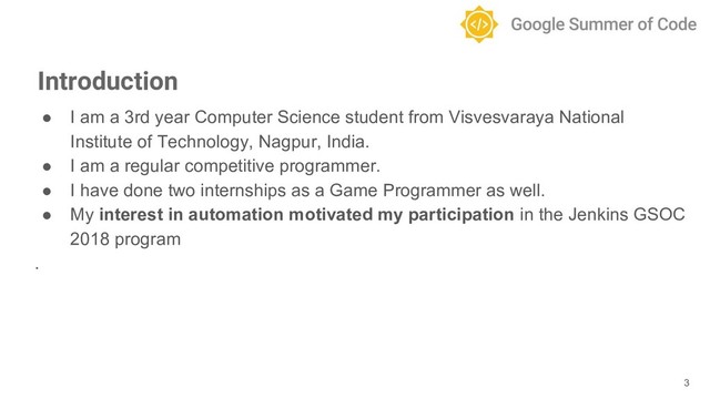 ● I am a 3rd year Computer Science student from Visvesvaraya National
Institute of Technology, Nagpur, India.
● I am a regular competitive programmer.
● I have done two internships as a Game Programmer as well.
● My interest in automation motivated my participation in the Jenkins GSOC
2018 program
.
3
Introduction
