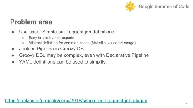 ● Use-case: Simple pull-request job definitions
○ Easy to use by non-experts
○ Minimal definition for common cases (Makefile, validated merge)
● Jenkins Pipeline is Groovy DSL
● Groovy DSL may be complex, even with Declarative Pipeline
● YAML definitions can be used to simplify.
4
Problem area
https://jenkins.io/projects/gsoc/2018/simple-pull-request-job-plugin/
