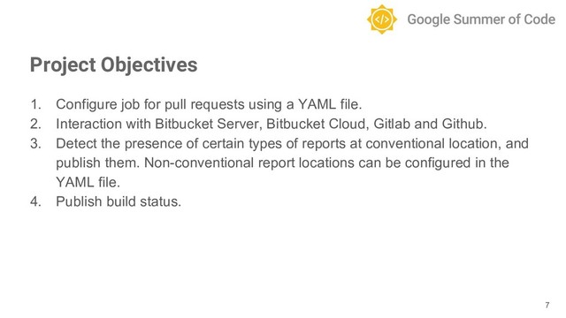 1. Configure job for pull requests using a YAML file.
2. Interaction with Bitbucket Server, Bitbucket Cloud, Gitlab and Github.
3. Detect the presence of certain types of reports at conventional location, and
publish them. Non-conventional report locations can be configured in the
YAML file.
4. Publish build status.
7
Project Objectives

