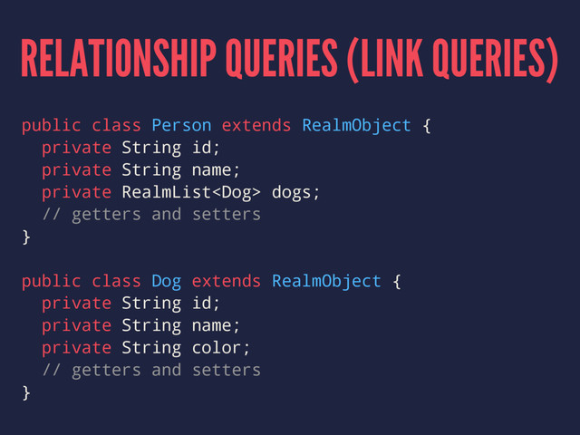 RELATIONSHIP QUERIES (LINK QUERIES)
public class Person extends RealmObject {
private String id;
private String name;
private RealmList dogs;
// getters and setters
}
public class Dog extends RealmObject {
private String id;
private String name;
private String color;
// getters and setters
}
