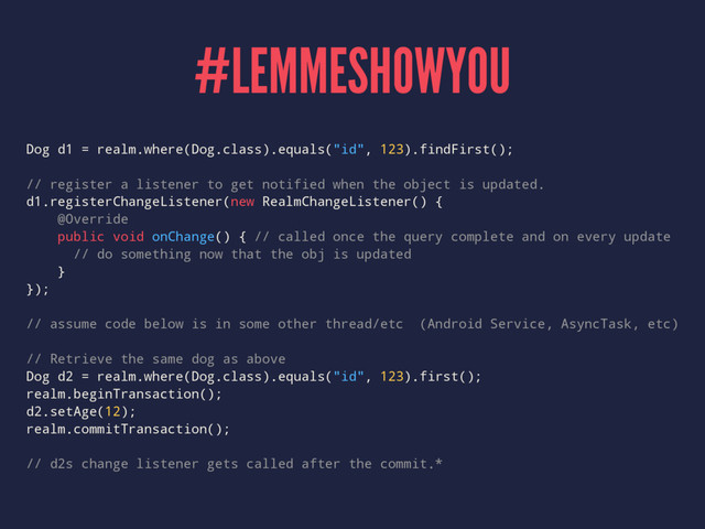 #LEMMESHOWYOU
Dog d1 = realm.where(Dog.class).equals("id", 123).findFirst();
// register a listener to get notified when the object is updated.
d1.registerChangeListener(new RealmChangeListener() {
@Override
public void onChange() { // called once the query complete and on every update
// do something now that the obj is updated
}
});
// assume code below is in some other thread/etc (Android Service, AsyncTask, etc)
// Retrieve the same dog as above
Dog d2 = realm.where(Dog.class).equals("id", 123).first();
realm.beginTransaction();
d2.setAge(12);
realm.commitTransaction();
// d2s change listener gets called after the commit.*
