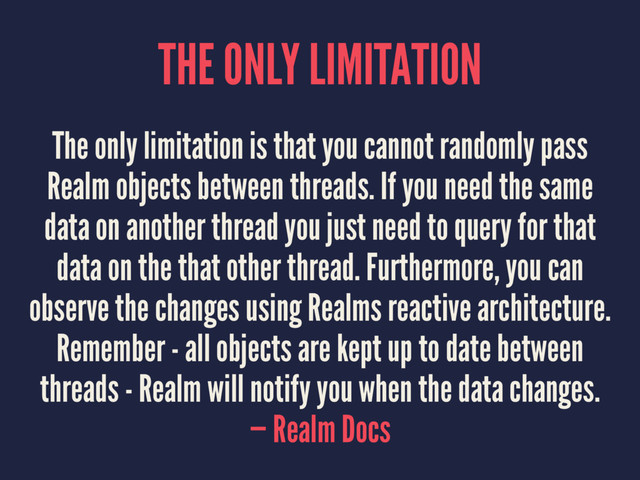 THE ONLY LIMITATION
The only limitation is that you cannot randomly pass
Realm objects between threads. If you need the same
data on another thread you just need to query for that
data on the that other thread. Furthermore, you can
observe the changes using Realms reactive architecture.
Remember - all objects are kept up to date between
threads - Realm will notify you when the data changes.
— Realm Docs
