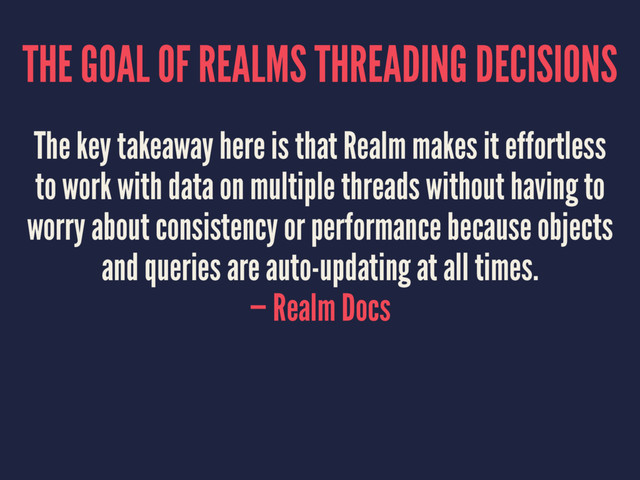 THE GOAL OF REALMS THREADING DECISIONS
The key takeaway here is that Realm makes it effortless
to work with data on multiple threads without having to
worry about consistency or performance because objects
and queries are auto-updating at all times.
— Realm Docs
