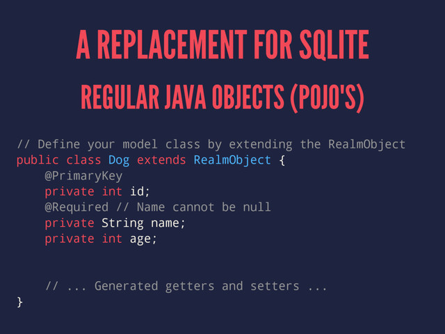 A REPLACEMENT FOR SQLITE
REGULAR JAVA OBJECTS (POJO'S)
// Define your model class by extending the RealmObject
public class Dog extends RealmObject {
@PrimaryKey
private int id;
@Required // Name cannot be null
private String name;
private int age;
// ... Generated getters and setters ...
}
